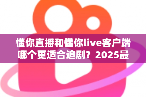 懂你直播和懂你live客户端哪个更适合追剧?2025最新深度对比评测与选购指南 懂你直播和懂你live客户端哪个更适合追剧?2025最新深度对比评测与选购指南