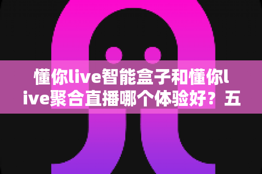 懂你live智能盒子和懂你live聚合直播哪个体验好？五大维度深度对比与保姆级选购指南