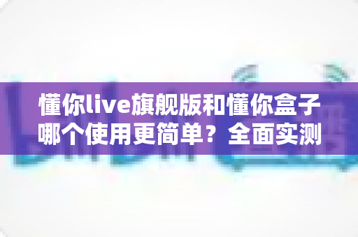 懂你live旗舰版和懂你盒子哪个使用更简单?全面实测对比帮你选对不选贵 懂你live旗舰版和懂你盒子哪个使用更简单?全面实测对比帮你选对不选贵