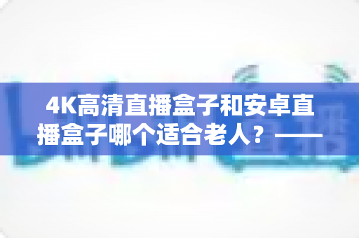 4K高清直播盒子和安卓直播盒子哪个适合老人?——一篇帮子女做决定的长辈电视盒子选购指南 4K高清直播盒子和安卓直播盒子哪个适合老人?——一篇帮子女做决定的长辈电视盒子选购指南