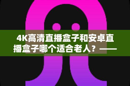 4K高清直播盒子和安卓直播盒子哪个适合老人?——一篇帮子女做决定的长辈电视盒子选购指南 4K高清直播盒子和安卓直播盒子哪个适合老人?——一篇帮子女做决定的长辈电视盒子选购指南