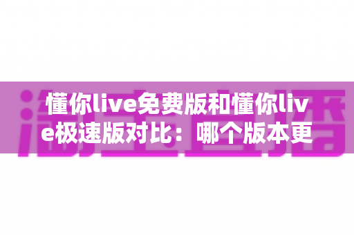 懂你live免费版和懂你live极速版对比：哪个版本更适合你？2025最全选购与使用指南