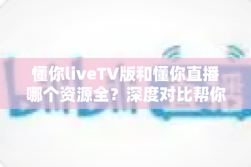 懂你liveTV版和懂你直播哪个资源全?深度对比帮你选出最适合的看直播方案 懂你liveTV版和懂你直播哪个资源全?深度对比帮你选出最适合的看直播方案