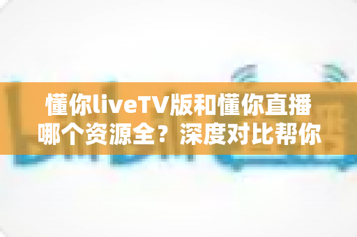 懂你liveTV版和懂你直播哪个资源全?深度对比帮你选出最适合的看直播方案 懂你liveTV版和懂你直播哪个资源全?深度对比帮你选出最适合的看直播方案