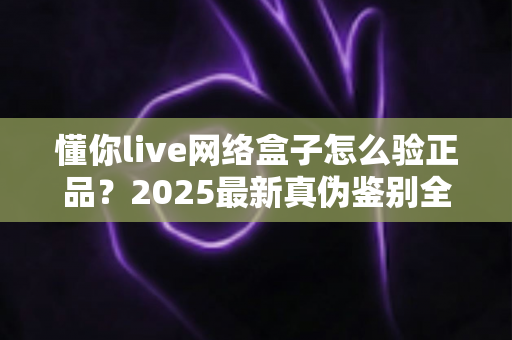 懂你live网络盒子怎么验正品?2025最新真伪鉴别全攻略,买前必看避坑指南 懂你live网络盒子怎么验正品?2025最新真伪鉴别全攻略,买前必看避坑指南