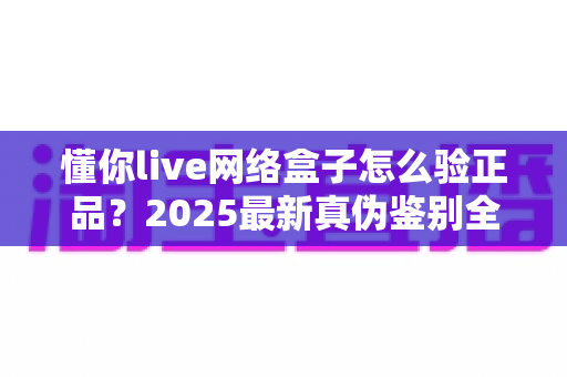懂你live网络盒子怎么验正品?2025最新真伪鉴别全攻略,买前必看避坑指南 懂你live网络盒子怎么验正品?2025最新真伪鉴别全攻略,买前必看避坑指南