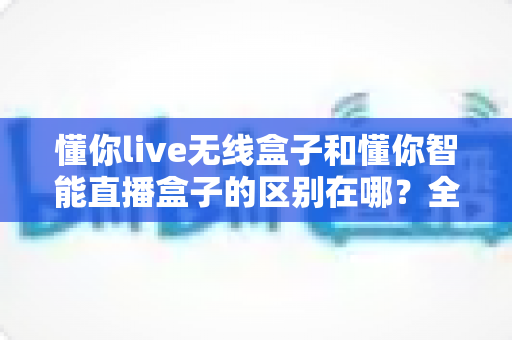 懂你live无线盒子和懂你智能直播盒子的区别在哪?全面解析两款直播设备的核心差异与选购攻略 懂你live无线盒子和懂你智能直播盒子的区别在哪?全面解析两款直播设备的核心差异与选购攻略