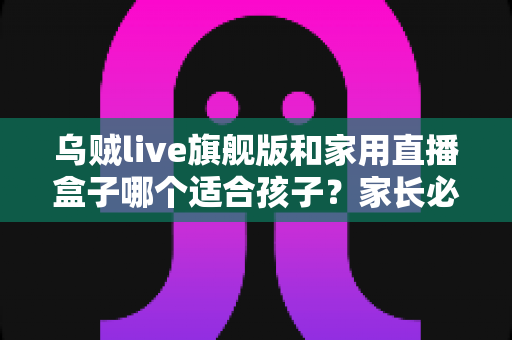 乌贼live旗舰版和家用直播盒子哪个适合孩子?家长必看的深度对比与选购指南 乌贼live旗舰版和家用直播盒子哪个适合孩子?家长必看的深度对比与选购指南