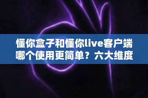 懂你盒子和懂你live客户端哪个使用更简单?六大维度对比与场景化选择指南,看完这篇不再纠结 懂你盒子和懂你live客户端哪个使用更简单?六大维度对比与场景化选择指南,看完这篇不再纠结
