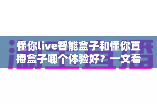 懂你live智能盒子和懂你直播盒子哪个体验好？一文看懂两款盒子的真实差距