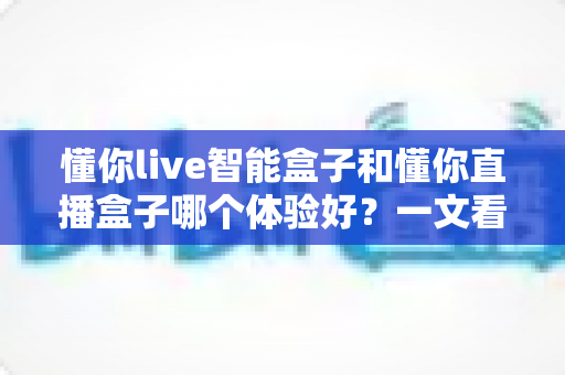 懂你live智能盒子和懂你直播盒子哪个体验好？一文看懂两款盒子的真实差距