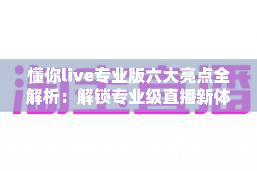 懂你live专业版六大亮点全解析：解锁专业级直播新体验，让每一场直播都精彩出彩