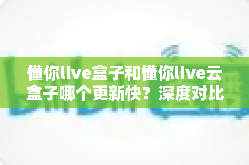 懂你live盒子和懂你live云盒子哪个更新快？深度对比解析与选购全指南