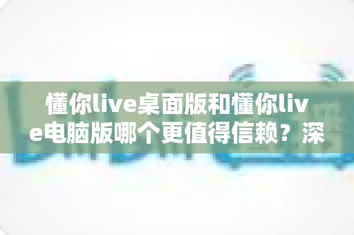 懂你live桌面版和懂你live电脑版哪个更值得信赖?深度对比测评与安全使用全指南 懂你live桌面版和懂你live电脑版哪个更值得信赖?深度对比测评与安全使用全指南