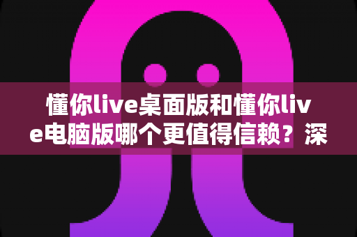 懂你live桌面版和懂你live电脑版哪个更值得信赖？深度对比测评与安全使用全指南