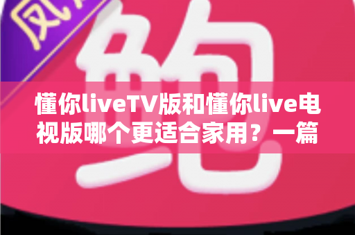 懂你liveTV版和懂你live电视版哪个更适合家用？一篇讲透选型与使用攻略的实用指南