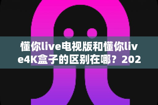 懂你live电视版和懂你live4K盒子的区别在哪？2025最新选购对比指南，帮你选对不踩坑