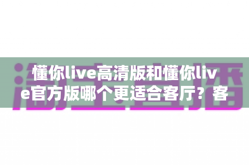 懂你live高清版和懂你live官方版哪个更适合客厅?客厅大屏观影版本选择全攻略 懂你live高清版和懂你live官方版哪个更适合客厅?客厅大屏观影版本选择全攻略