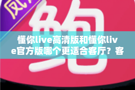 懂你live高清版和懂你live官方版哪个更适合客厅?客厅大屏观影版本选择全攻略 懂你live高清版和懂你live官方版哪个更适合客厅?客厅大屏观影版本选择全攻略