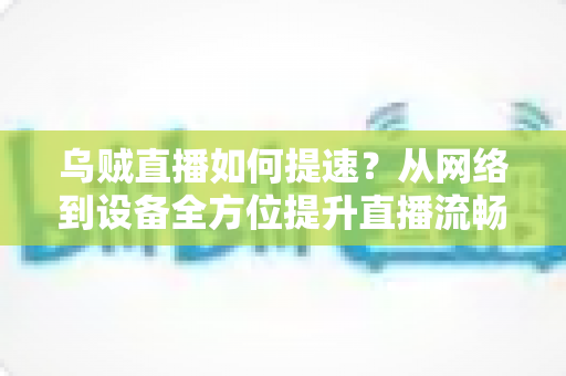 乌贼直播如何提速?从网络到设备全方位提升直播流畅度的实战指南 乌贼直播如何提速?从网络到设备全方位提升直播流畅度的实战指南