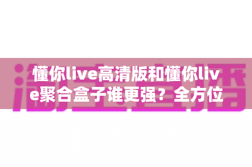 懂你live高清版和懂你live聚合盒子谁更强？全方位深度对比评测，看完不再纠结怎么选