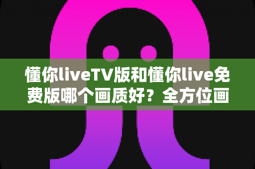 懂你liveTV版和懂你live免费版哪个画质好?全方位画质对比与选择指南助你畅享高清直播 懂你liveTV版和懂你live免费版哪个画质好?全方位画质对比与选择指南助你畅享高清直播
