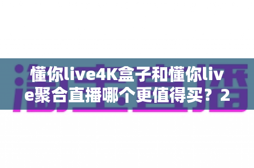 懂你live4K盒子和懂你live聚合直播哪个更值得买？2025年最新深度对比与选购指南