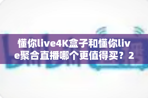 懂你live4K盒子和懂你live聚合直播哪个更值得买？2025年最新深度对比与选购指南