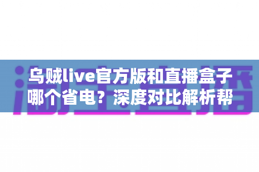 乌贼live官方版和直播盒子哪个省电？深度对比解析帮你选出最省电的观看方案