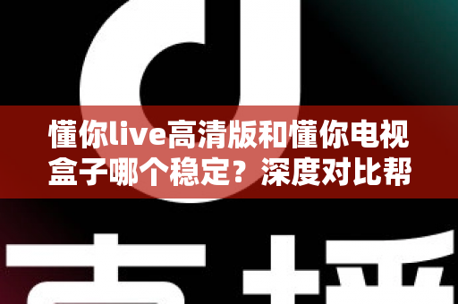 懂你live高清版和懂你电视盒子哪个稳定?深度对比帮你选出更省心的家庭观影方案 懂你live高清版和懂你电视盒子哪个稳定?深度对比帮你选出更省心的家庭观影方案