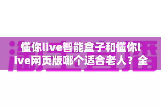 懂你live智能盒子和懂你live网页版哪个适合老人？全面对比分析帮您找到最佳答案
