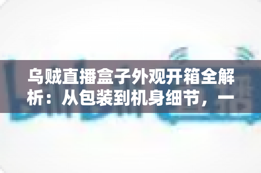 乌贼直播盒子外观开箱全解析:从包装到机身细节,一文看懂这款直播神器到底值不值得入手 乌贼直播盒子外观开箱全解析:从包装到机身细节,一文看懂这款直播神器到底值不值得入手