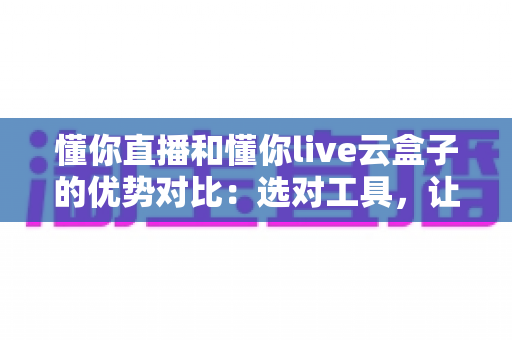 懂你直播和懂你live云盒子的优势对比：选对工具，让直播运营事半功倍