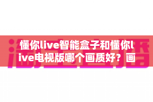 懂你live智能盒子和懂你live电视版哪个画质好？画质差异深度解析与选购指南