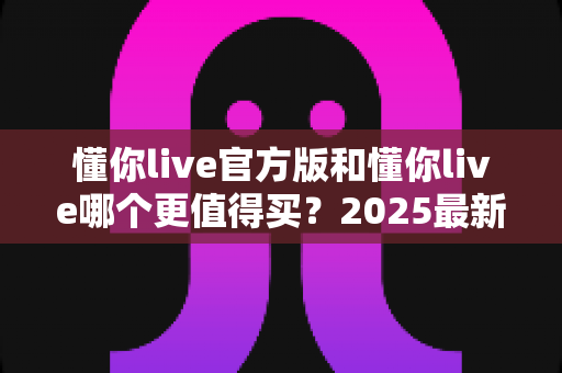 懂你live官方版和懂你live哪个更值得买?2025最新购买避坑指南,看完再掏钱不后悔 懂你live官方版和懂你live哪个更值得买?2025最新购买避坑指南,看完再掏钱不后悔