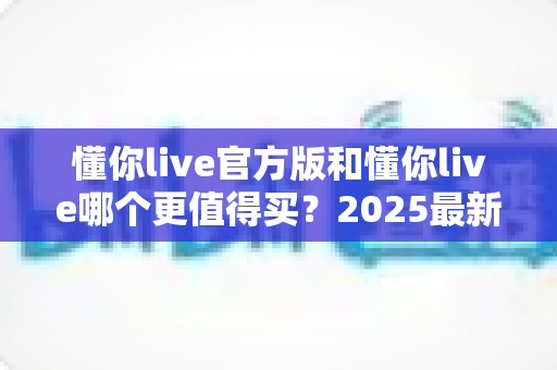 懂你live官方版和懂你live哪个更值得买？2025最新购买避坑指南，看完再掏钱不后悔