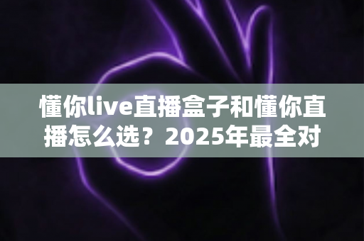 懂你live直播盒子和懂你直播怎么选？2025年最全对比选购指南，看完不再纠结