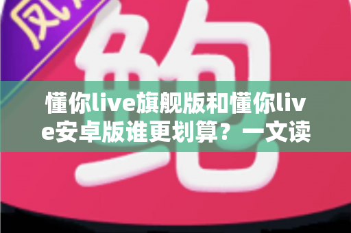 懂你live旗舰版和懂你live安卓版谁更划算?一文读懂两大版本差异与选购指南 懂你live旗舰版和懂你live安卓版谁更划算?一文读懂两大版本差异与选购指南