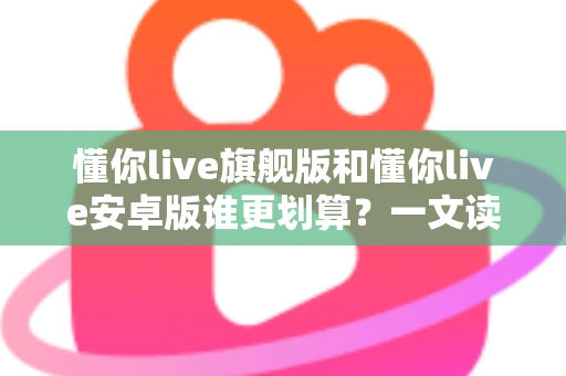 懂你live旗舰版和懂你live安卓版谁更划算?一文读懂两大版本差异与选购指南 懂你live旗舰版和懂你live安卓版谁更划算?一文读懂两大版本差异与选购指南