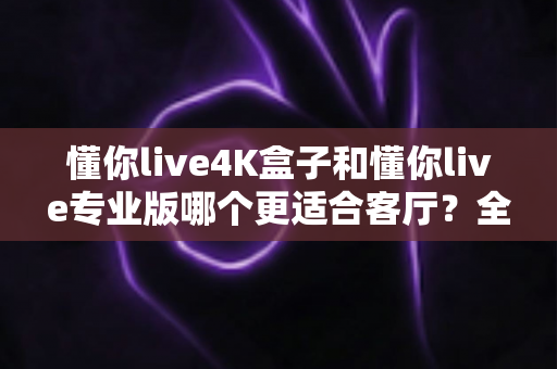 懂你live4K盒子和懂你live专业版哪个更适合客厅?全方位对比帮你选对不选贵 懂你live4K盒子和懂你live专业版哪个更适合客厅?全方位对比帮你选对不选贵