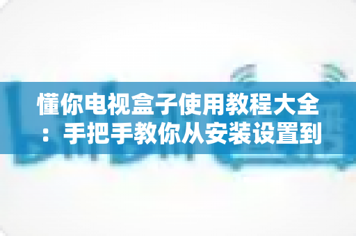 懂你电视盒子使用教程大全:手把手教你从安装设置到畅享高清影音的完全攻略 懂你电视盒子使用教程大全:手把手教你从安装设置到畅享高清影音的完全攻略