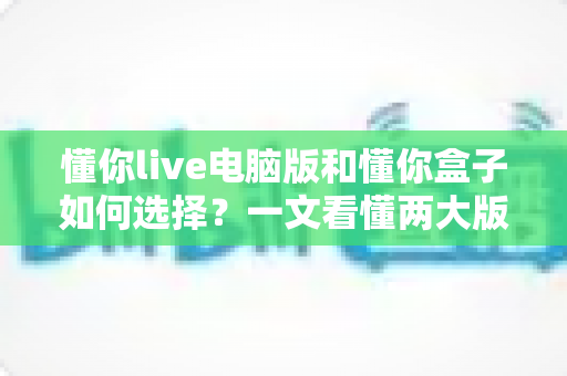 懂你live电脑版和懂你盒子如何选择?一文看懂两大版本差异,帮你找到最适合的观看方案 懂你live电脑版和懂你盒子如何选择?一文看懂两大版本差异,帮你找到最适合的观看方案