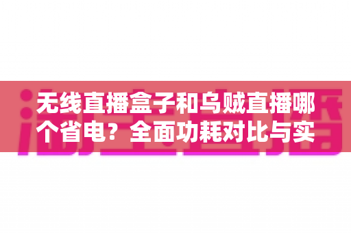 无线直播盒子和乌贼直播哪个省电？全面功耗对比与实用省电攻略，帮你选出最省心的直播方案
