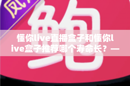 懂你live直播盒子和懂你live盒子推荐哪个寿命长?——两款电视盒子耐用性深度对比与选购指南 懂你live直播盒子和懂你live盒子推荐哪个寿命长?——两款电视盒子耐用性深度对比与选购指南
