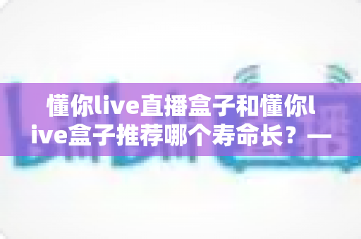 懂你live直播盒子和懂你live盒子推荐哪个寿命长?——两款电视盒子耐用性深度对比与选购指南 懂你live直播盒子和懂你live盒子推荐哪个寿命长?——两款电视盒子耐用性深度对比与选购指南