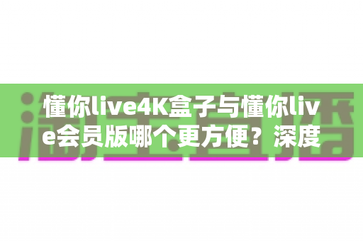 懂你live4K盒子与懂你live会员版哪个更方便?深度对比帮你选对不选贵 懂你live4K盒子与懂你live会员版哪个更方便?深度对比帮你选对不选贵