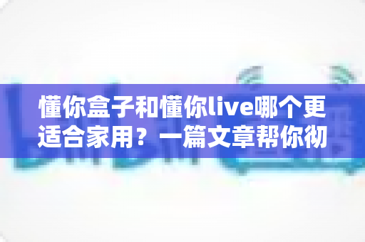 懂你盒子和懂你live哪个更适合家用?一篇文章帮你彻底搞懂选购思路 懂你盒子和懂你live哪个更适合家用?一篇文章帮你彻底搞懂选购思路