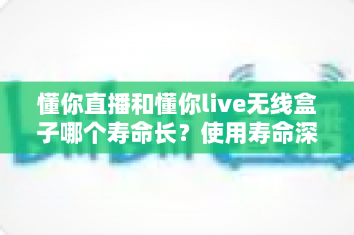 懂你直播和懂你live无线盒子哪个寿命长？使用寿命深度对比与保养全攻略
