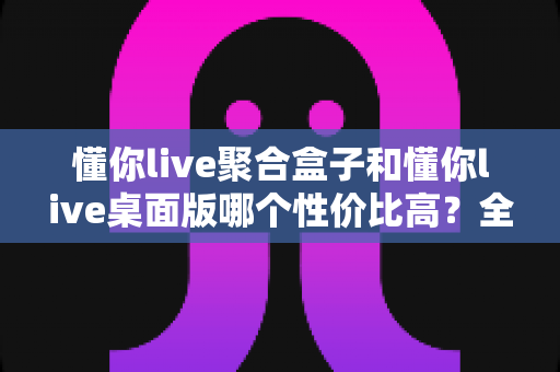 懂你live聚合盒子和懂你live桌面版哪个性价比高？全方位对比分析，帮你把钱花在刀刃上