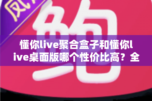 懂你live聚合盒子和懂你live桌面版哪个性价比高？全方位对比分析，帮你把钱花在刀刃上